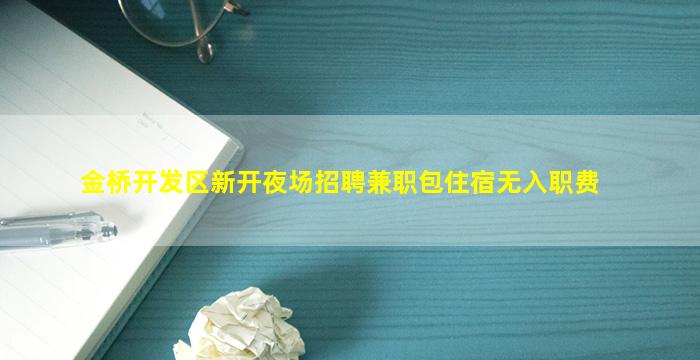 金桥开发区新开夜场招聘兼职包住宿无入职费